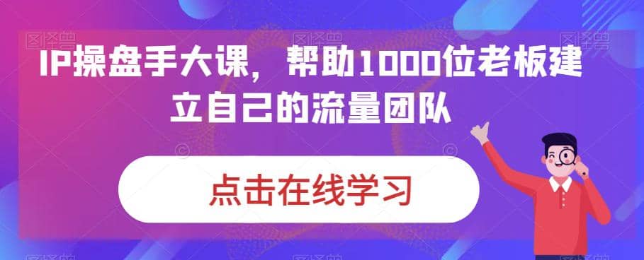 IP-操盘手大课，帮助1000位老板建立自己的流量团队（13节课）-飞宇网创