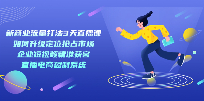 新商业-流量打法3天直播课：定位抢占市场 企业短视频获客 直播电商盈利系统-飞宇网创