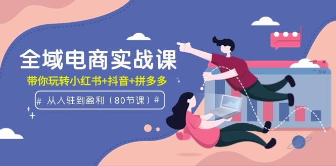 全域电商实战课：从入驻到盈利，带你玩转小红书+抖音+拼多多（80节课）-飞宇网创