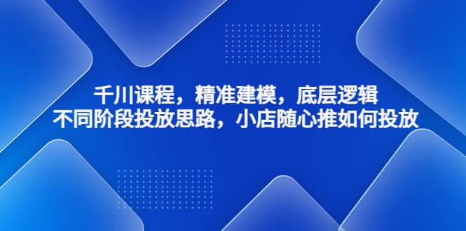 千川课程，精准建模，底层逻辑，不同阶段投放思路，小店随心推如何投放-飞宇网创