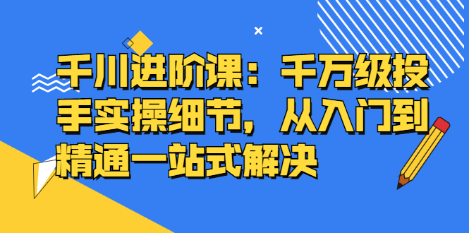 千川进阶课：千川投放细节实操，从入门到精通一站式解决-飞宇网创