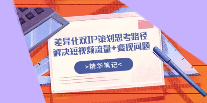 差异化双IP策划思考路径，解决短视频流量+变现问题（精华笔记）-飞宇网创