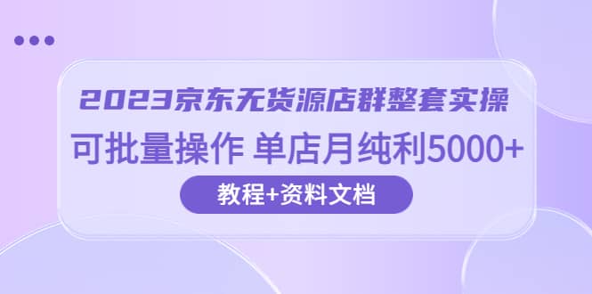 2023京东-无货源店群整套实操 可批量操作 单店月纯利5000+63节课+资料文档-飞宇网创