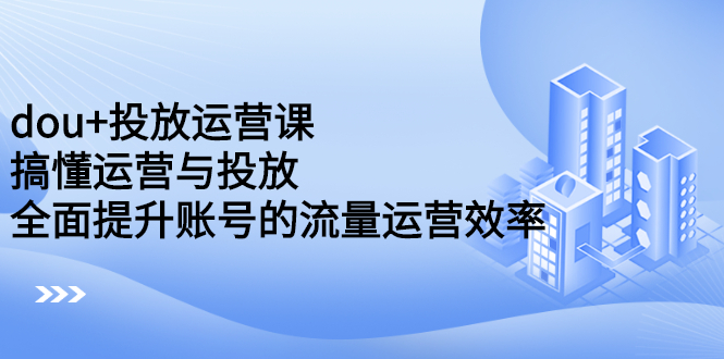 dou+投放运营课：搞懂运营与投放，全面提升账号的流量运营效率-飞宇网创