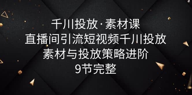 千川投放·素材课：直播间引流短视频千川投放素材与投放策略进阶，9节完整-飞宇网创