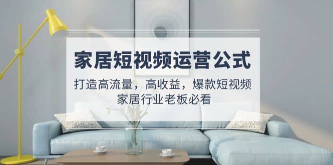 家居短视频运营公式：打造高流量，高收益，爆款短视频 家居行业老板必看-飞宇网创