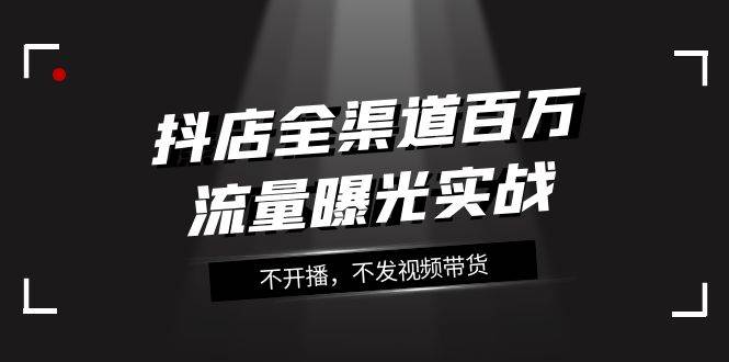 抖店-全渠道百万流量曝光实战，不开播，不发视频带货（16节课）-飞宇网创