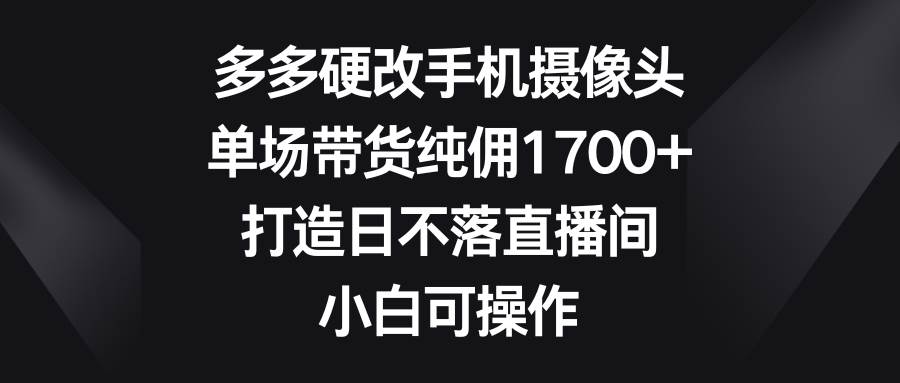多多硬改手机摄像头，单场带货纯佣1700+，打造日不落直播间，小白可操作-飞宇网创