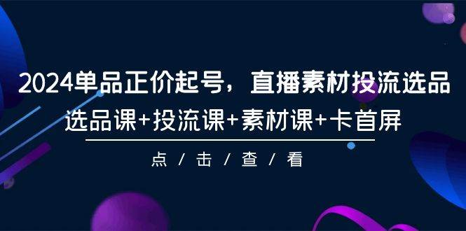 2024单品正价起号，直播素材投流选品，选品课+投流课+素材课+卡首屏-101节-飞宇网创