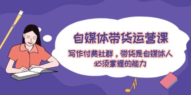 自媒体带货运营课：写作付费社群，带货是自媒体人必须掌握的能力-飞宇网创